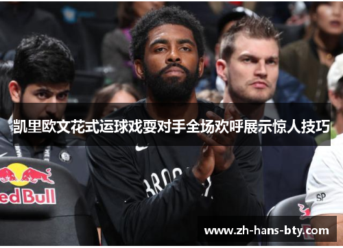 凯里欧文花式运球戏耍对手全场欢呼展示惊人技巧 凯里欧文花式运球戏耍对手全场欢呼展示惊人技巧