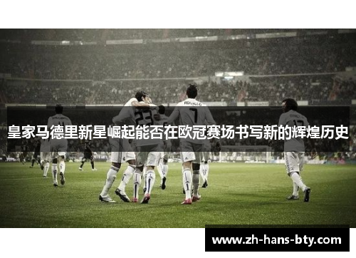 皇家马德里新星崛起能否在欧冠赛场书写新的辉煌历史