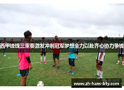 西甲锋线三重奏激发冲刺冠军梦想全力以赴齐心协力争锋