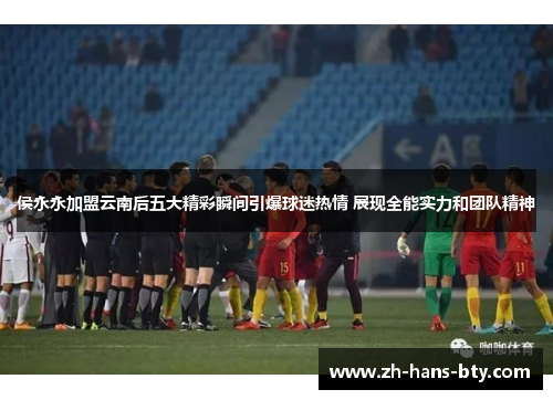 侯永永加盟云南后五大精彩瞬间引爆球迷热情 展现全能实力和团队精神
