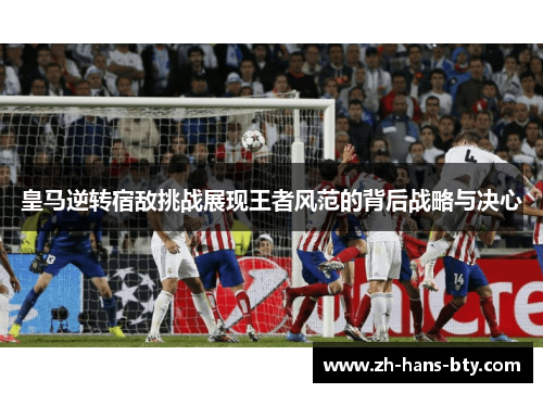 皇马逆转宿敌挑战展现王者风范的背后战略与决心