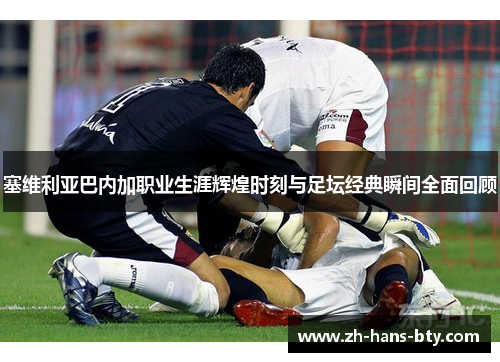 塞维利亚巴内加职业生涯辉煌时刻与足坛经典瞬间全面回顾 塞维利亚巴内加职业生涯辉煌时刻与足坛经典瞬间全面回顾