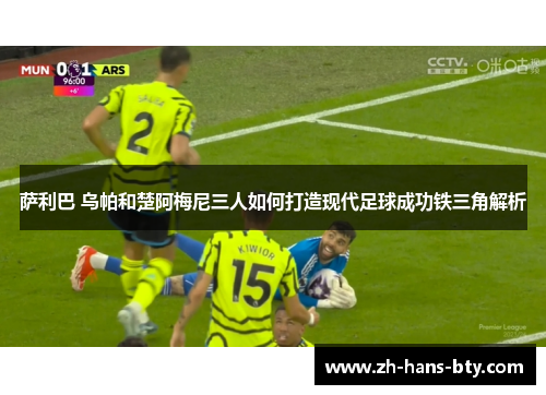 萨利巴 乌帕和楚阿梅尼三人如何打造现代足球成功铁三角解析 萨利巴 乌帕和楚阿梅尼三人如何打造现代足球成功铁三角解析